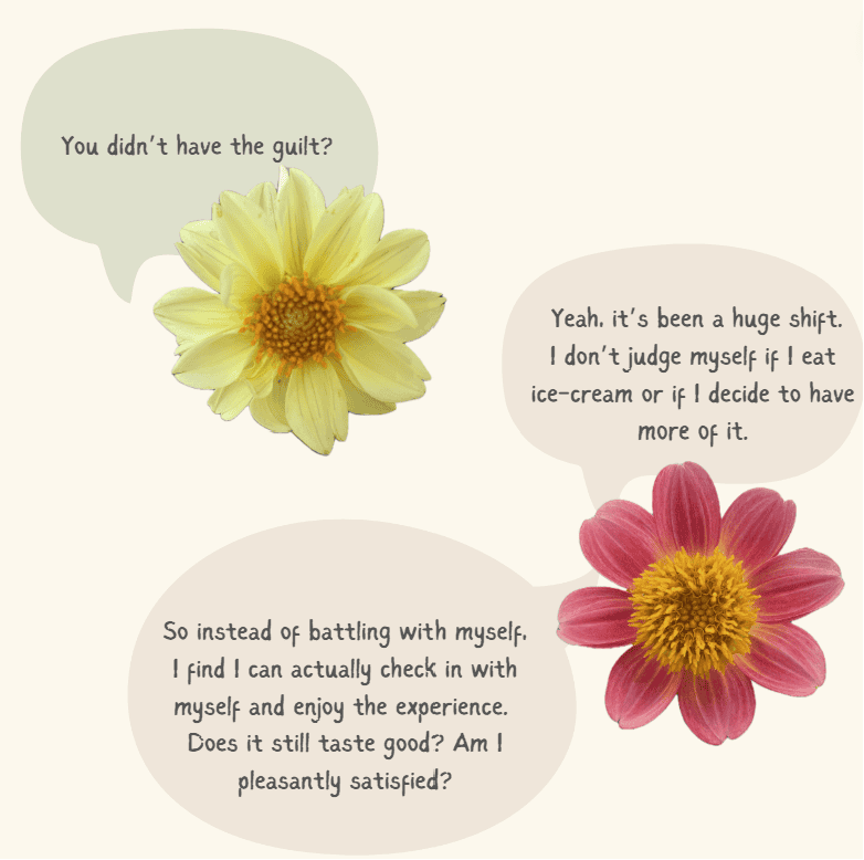 A conversation between two flowers continues. One flower asks: You didn’t have the guilt? In response, the other flower says: Yeah, it’s been a huge shift. I don’t judge myself if I eat ice-cream or if I decide to have more of it. So instead of battling with myself, I find I can actually check in with myself and enjoy the experience. Does it still taste good? Am I pleasantly satisfied?