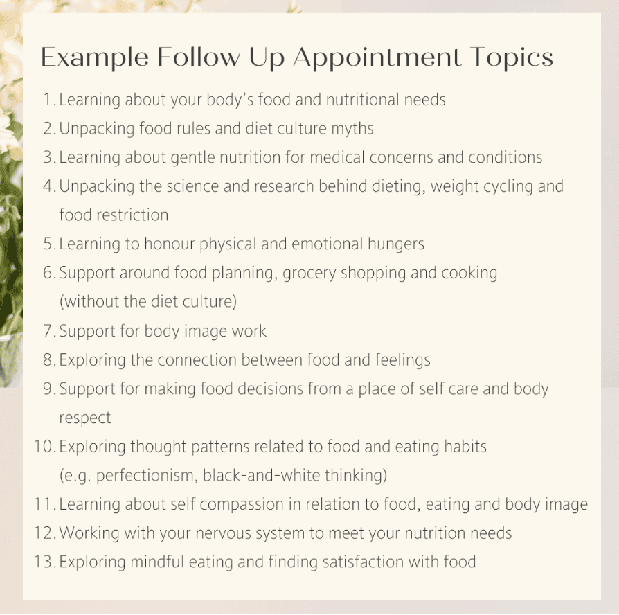 A numbered list of Example Follow Up Appointment TopicsLearning about your body’s food and nutritional needs Unpacking food rules and diet culture myths Learning about gentle nutrition for medical concerns and conditions Unpacking the science and research behind dieting, weight cycling and food restriction Learning to honour physical and emotional hungers Support around food planning, grocery shopping and cooking (without the diet culture) Support for body image work Exploring the connection between food and feelings Support for making food decisions from a place of self care and body respect Exploring thought patterns related to food and eating habits (e.g. perfectionism, black-and-white thinking) Learning about self compassion in relation to food, eating and body image Working with your nervous system to meet your nutrition needs Exploring mindful eating and finding satisfaction with food 